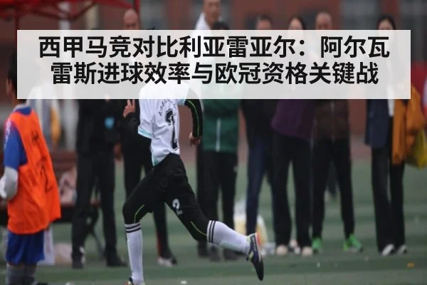 西甲马竞对比利亚雷亚尔：阿尔瓦雷斯进球效率与欧冠资格关键战
