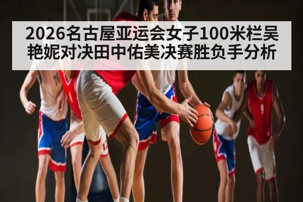 2026名古屋亚运会女子100米栏吴艳妮对决田中佑美决赛胜负手分析